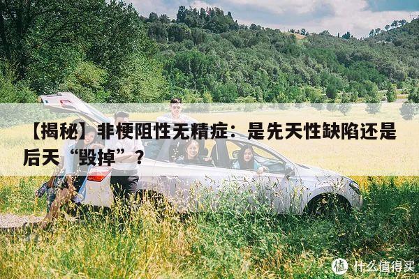 【揭秘】非梗阻性无精症:是先天性缺陷还是后天“毁掉”?