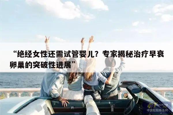“绝经女性还需试管婴儿?专家揭秘治疗早衰卵巢的突破性进展”