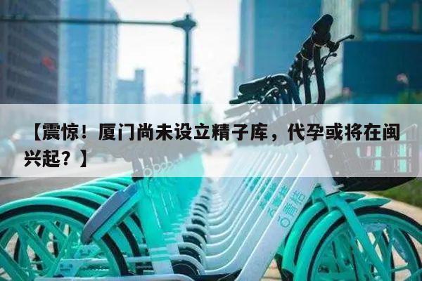 【震惊!厦门尚未设立精子库,代孕或将在闽兴起?】