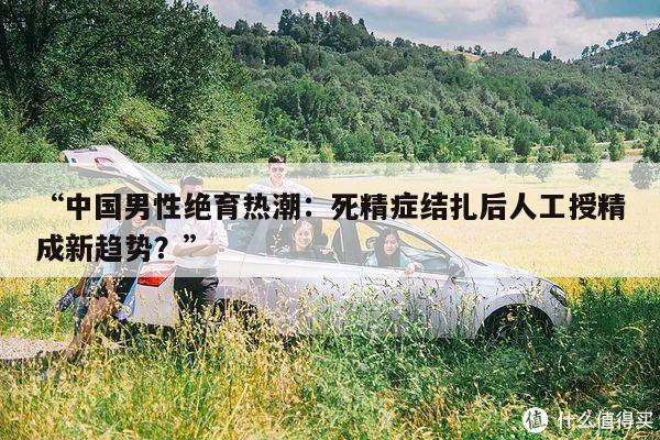 “中国男性绝育热潮：死精症结扎后人工授精成新趋势？”