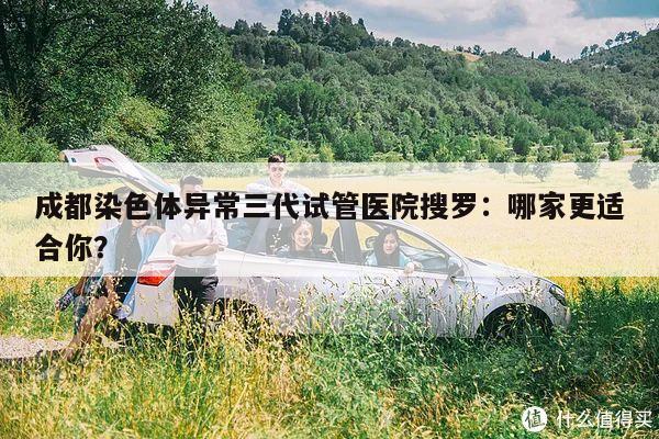 成都染色体异常三代试管医院搜罗：哪家更适合你？