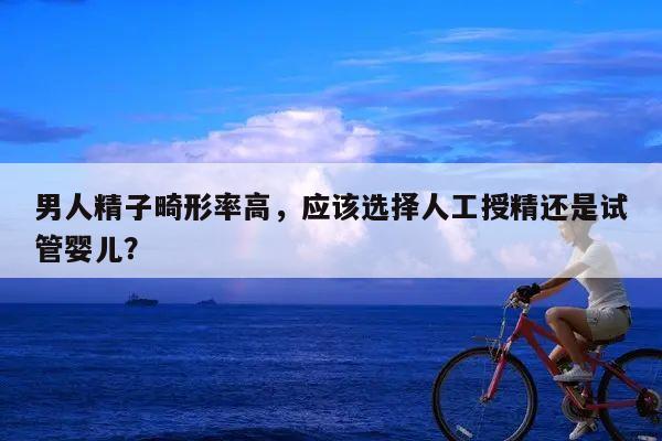 男人精子畸形率高，应该选择人工授精还是试管婴儿？