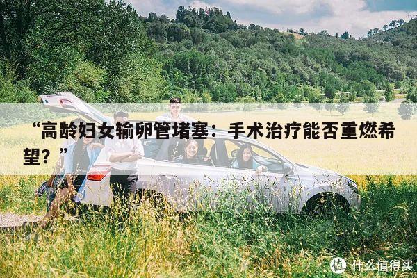 “高龄妇女输卵管堵塞：手术治疗能否重燃希望？”