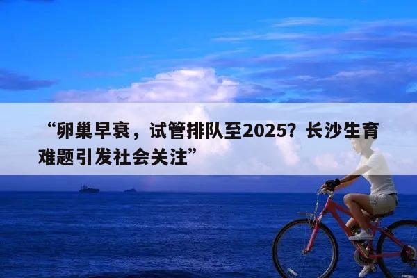“卵巢早衰,试管排队至2025?长沙生育难题引发社会关注”