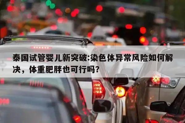 泰国试管婴儿新突破:染色体异常风险如何解决,体重肥胖也可行吗?