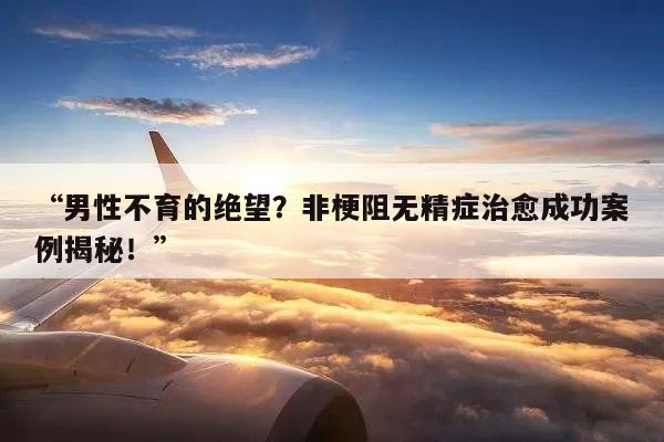 “男性不育的绝望？非梗阻无精症治愈成功案例揭秘！”