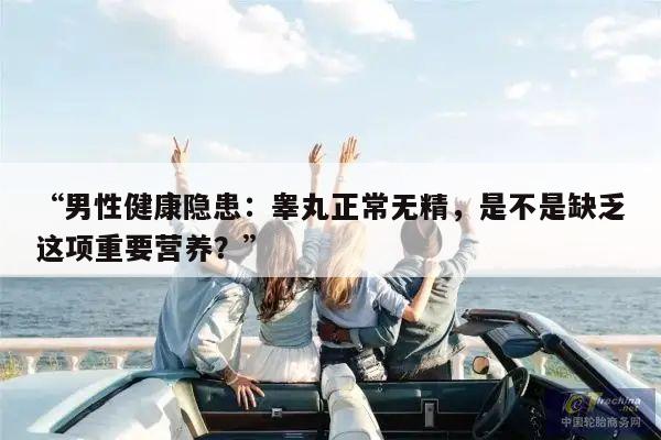 “男性健康隐患:睾丸正常无精,是不是缺乏这项重要营养?”