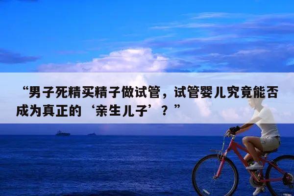 “男子死精买精子做试管,试管婴儿究竟能否成为真正的‘亲生儿子’?”
