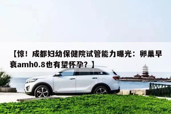 【惊！成都妇幼保健院试管能力曝光：卵巢早衰amh0.8也有望怀孕？】