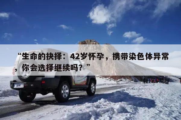 “生命的抉择:42岁怀孕,携带染色体异常,你会选择继续吗?”