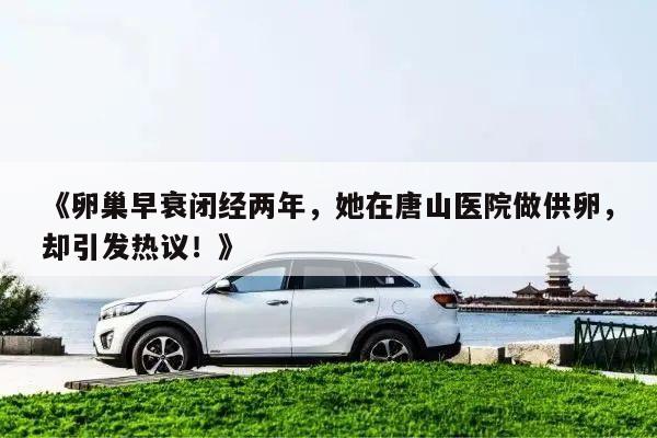 《卵巢早衰闭经两年,她在唐山医院做供卵,却引发热议!》