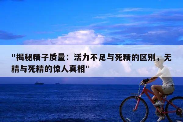 "揭秘精子质量：活力不足与死精的区别，无精与死精的惊人真相"