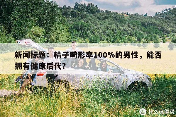 新闻标题：精子畸形率100%的男性，能否拥有健康后代？