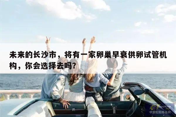 未来的长沙市，将有一家卵巢早衰供卵试管机构，你会选择去吗？