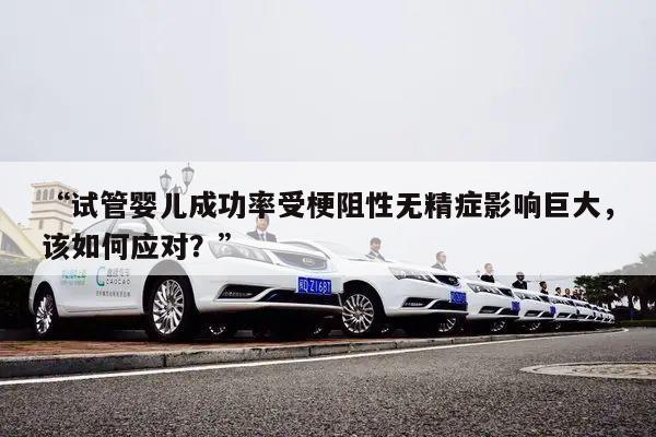 “试管婴儿成功率受梗阻性无精症影响巨大，该如何应对？”