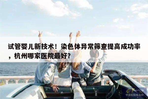 试管婴儿新技术!染色体异常筛查提高成功率,杭州哪家医院最好?
