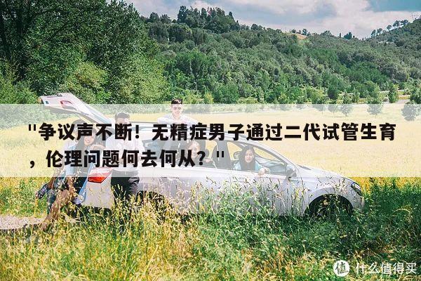"争议声不断!无精症男子通过二代试管生育,伦理问题何去何从?"