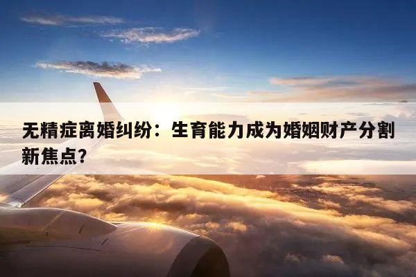 无精症离婚纠纷:生育能力成为婚姻财产分割新焦点?
