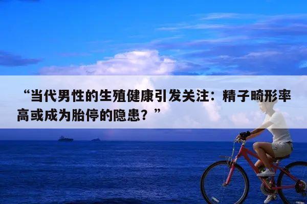 “当代男性的生殖健康引发关注:精子畸形率高或成为胎停的隐患?”