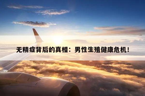 无精症背后的真相:男性生殖健康危机!
