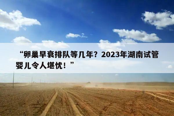 “卵巢早衰排队等几年？2023年湖南试管婴儿令人堪忧！”