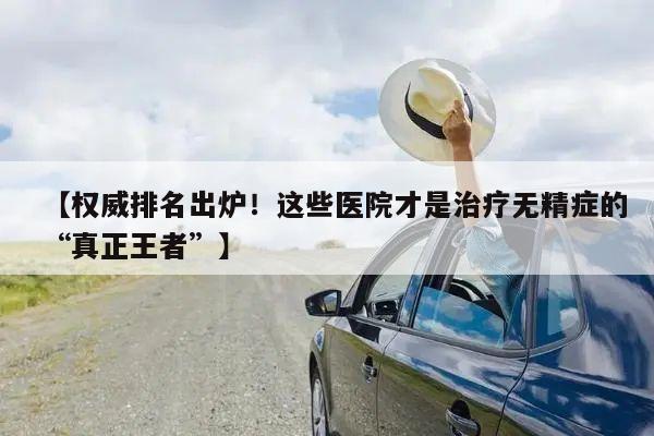 【权威排名出炉！这些医院才是治疗无精症的“真正王者”】