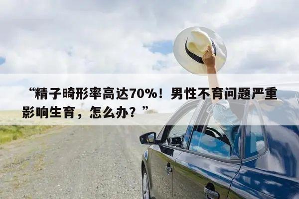 “精子畸形率高达70%!男性不育问题严重影响生育,怎么办?”