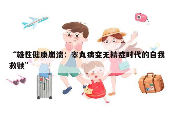 “雄性健康崩溃:睾丸病变无精症时代的自我救赎”