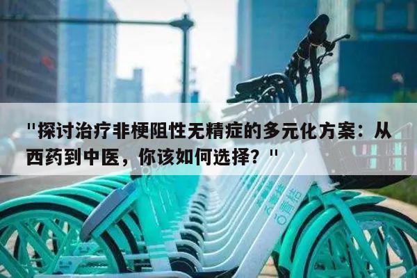"探讨治疗非梗阻性无精症的多元化方案:从西药到中医,你该如何选择?"