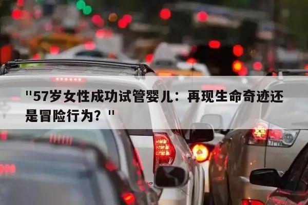 "57岁女性成功试管婴儿：再现生命奇迹还是冒险行为？"