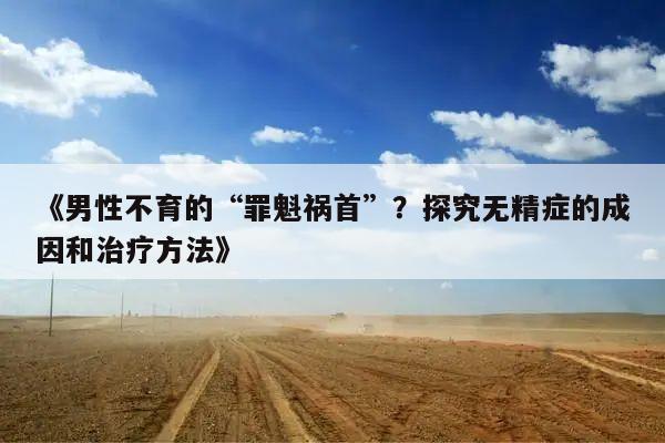 《男性不育的“罪魁祸首”?探究无精症的成因和治疗方法》
