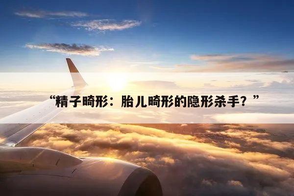 “精子畸形:胎儿畸形的隐形杀手?”