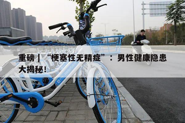 重磅 | “梗塞性无精症”:男性健康隐患大揭秘!