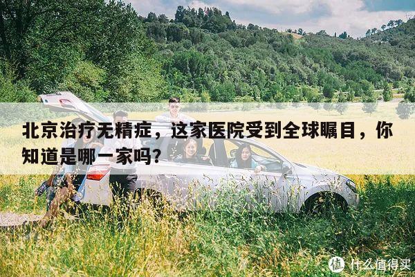 北京治疗无精症，这家医院受到全球瞩目，你知道是哪一家吗？