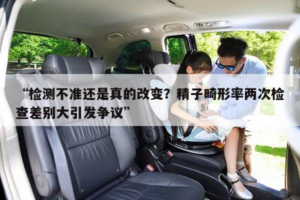 “检测不准还是真的改变?精子畸形率两次检查差别大引发争议”