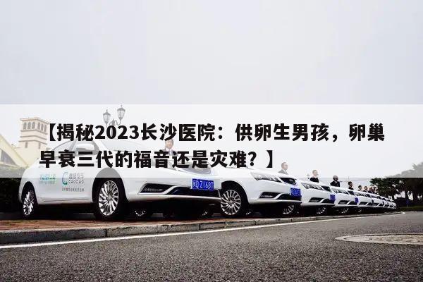 揭秘2023长沙医院:供卵生男孩,卵巢早衰三代的福音还是灾难?