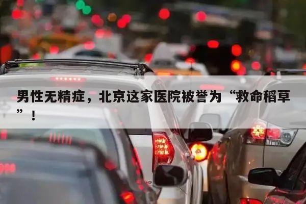 男性无精症,北京这家医院被誉为“救命稻草”!