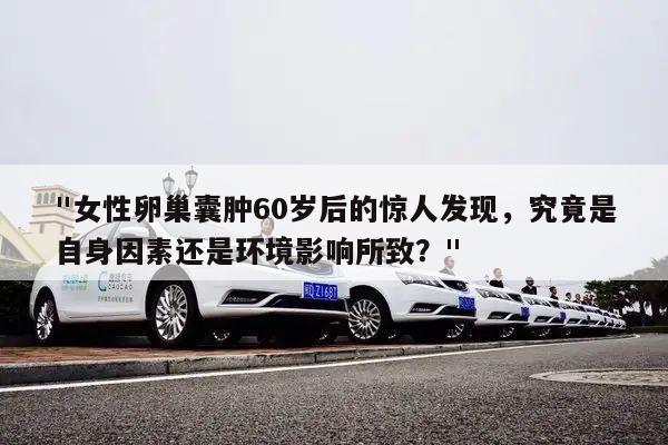 "女性卵巢囊肿60岁后的惊人发现,究竟是自身因素还是环境影响所致?"