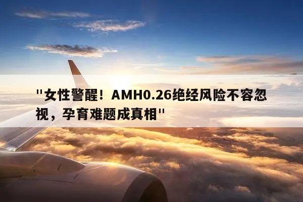 "女性警醒！AMH0.26绝经风险不容忽视，孕育难题成真相"