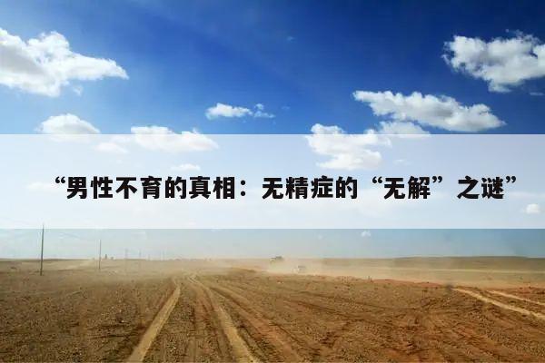 “男性不育的真相:无精症的“无解”之谜”