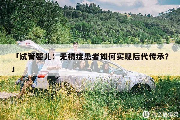 「试管婴儿:无精症患者如何实现后代传承?」