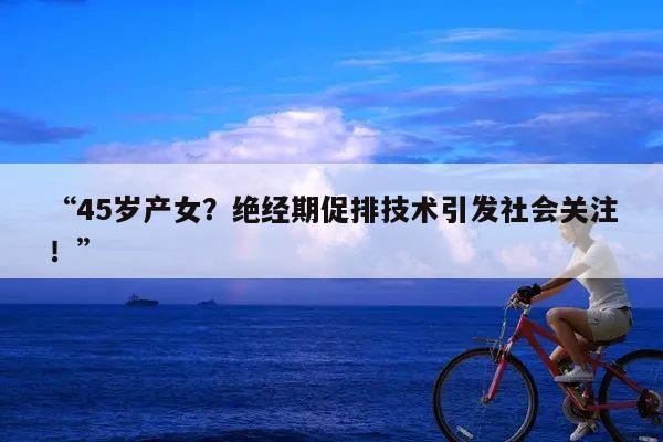“45岁产女?绝经期促排技术引发社会关注!”