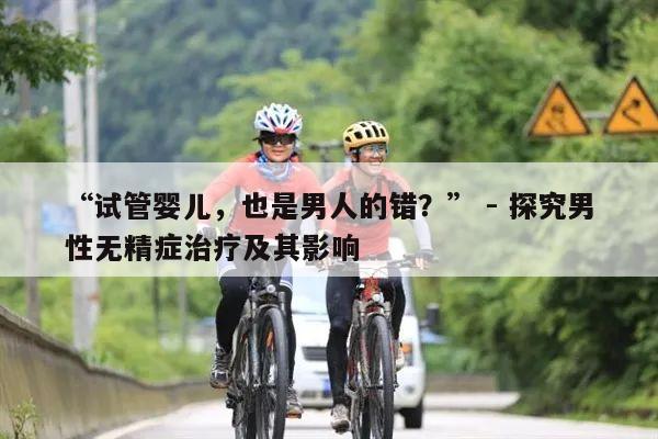 “试管婴儿，也是男人的错？” - 探究男性无精症治疗及其影响
