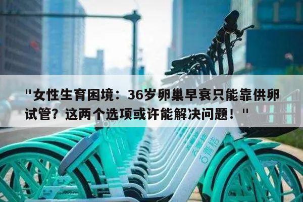 "女性生育困境:36岁卵巢早衰只能靠供卵试管?这两个选项或许能解决问题!"