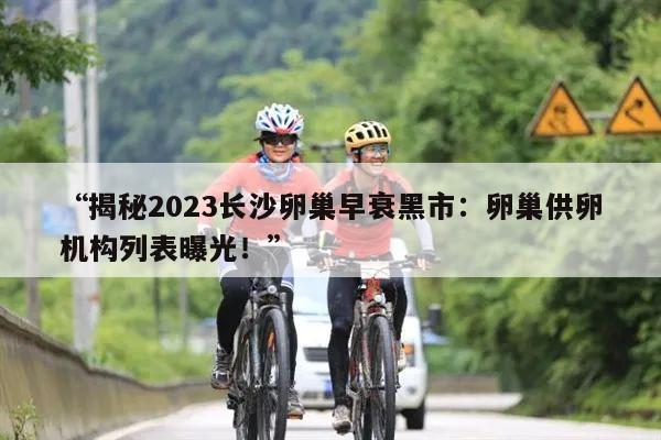 “揭秘2023长沙卵巢早衰黑市：卵巢供卵机构列表曝光！”