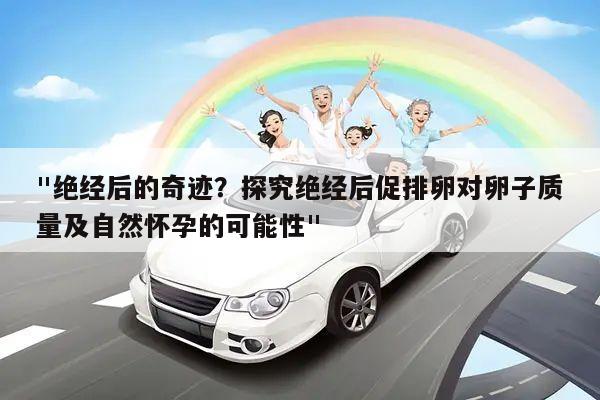 "绝经后的奇迹？探究绝经后促排卵对卵子质量及自然怀孕的可能性"