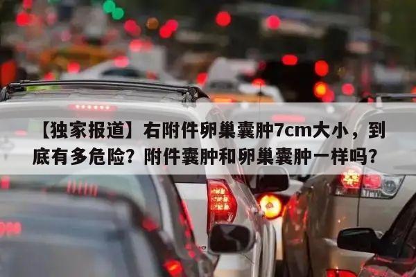 【独家报道】右附件卵巢囊肿7cm大小，到底有多危险？附件囊肿和卵巢囊肿一样吗？