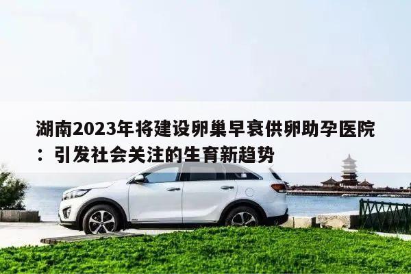 湖南2023年将建设卵巢早衰供卵助孕医院：引发社会关注的生育新趋势