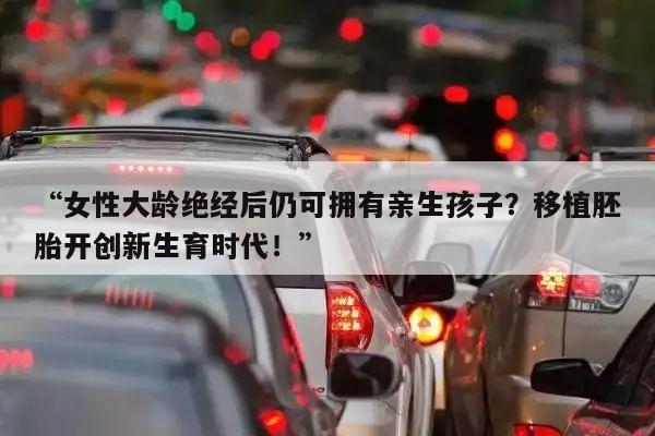 “女性大龄绝经后仍可拥有亲生孩子？移植胚胎开创新生育时代！”