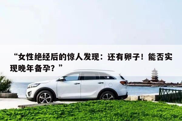 “女性绝经后的惊人发现：还有卵子！能否实现晚年备孕？”